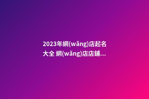 2023年網(wǎng)店起名大全 網(wǎng)店店鋪名字取名大全-第1張-店鋪起名-玄機派